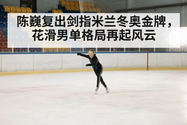 陈巍复出剑指米兰冬奥金牌，花滑男单格局再起风云 | kaiyun