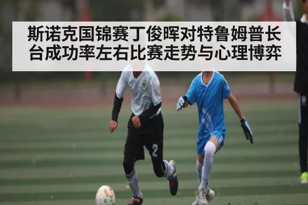 斯诺克国锦赛丁俊晖对特鲁姆普长台成功率左右比赛走势与心理博弈